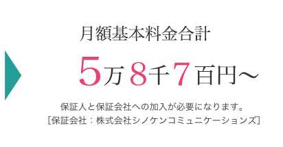 月額基本料金合計 5万8千7百円～ 保証人と保証会社への加入が必要になります。[保証会社；株式会社シノケンコミュニケーションズ]