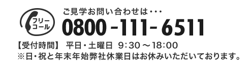 ご見学のお問い合わせは・・・0800-111-6511 【受付時間】平日・土曜日 9:30～19:00 ※日・祝と年末年始弊社休業日はお休みいただいております。