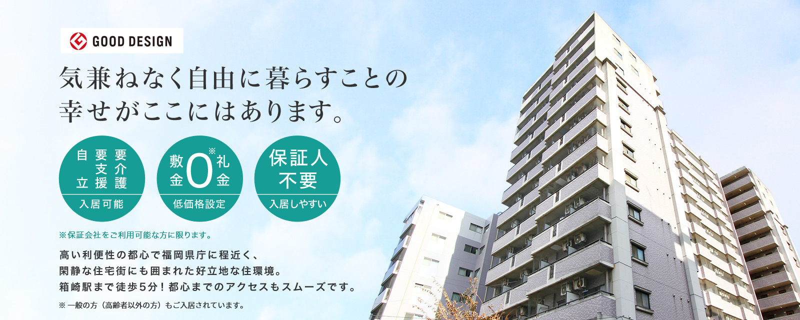 気兼ねなく自由に暮らすことの幸せがここにはあります。要介護・要支援・自立 入居可能 敷金礼金0 低価格設定 保証人不要 入居しやすい ※保障会社をご利用可能な方に限ります。 高い利便性の都心で福岡県庁に程近く、閑静な住宅街にも囲まれた好立地な住環境。箱崎駅まで徒歩5分!都心までのアクセスもスムーズです。※一般の方(高齢者以外の方)もご入居されています。
