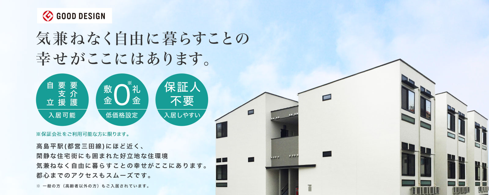 気兼ねなく自由に暮らすことの幸せがここにはあります。要介護・要支援・自立 入居可能 敷金礼金0 低価格設定 保証人不要 入居しやすい ※保障会社をご利用可能な方に限ります。 高島平駅（都営三田線）にほど近く、閑静な住宅街にも囲まれた好立地な住環境気兼ねなく自由に暮らすことの幸せがここにあります。都心までのアクセスもスムーズです。※一般の方（高齢者以外の方）もご入居されています。