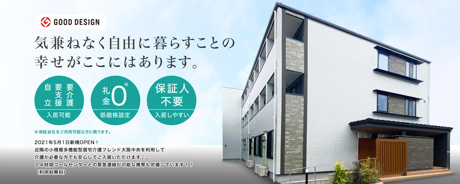 気兼ねなく自由に暮らすことの幸せがここにはあります。要介護・要支援・自立 入居可能 礼金0 低価格設定 保証人不要 入居しやすい ※保証会社をご利用可能な方に限ります。2021年5月1日OPEN予定!! 近隣の小規模多機能型居宅介護フレンド大阪中央を利用して介護が必要な方でも安心してご入居いただけます♪♪24時間コールセンターとの緊急連絡が可能な携帯も完備しています!!(利用料無料)